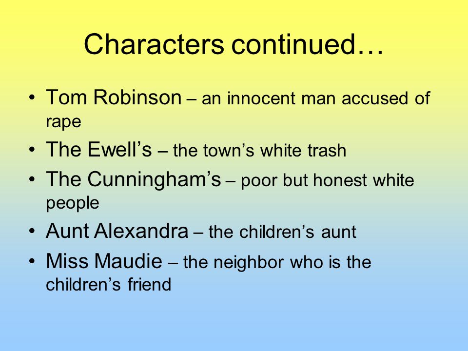 Characters continued… Tom Robinson – an innocent man accused of rape The Ewell’s – the town’s white trash The Cunningham’s – poor but honest white people Aunt Alexandra – the children’s aunt Miss Maudie – the neighbor who is the children’s friend