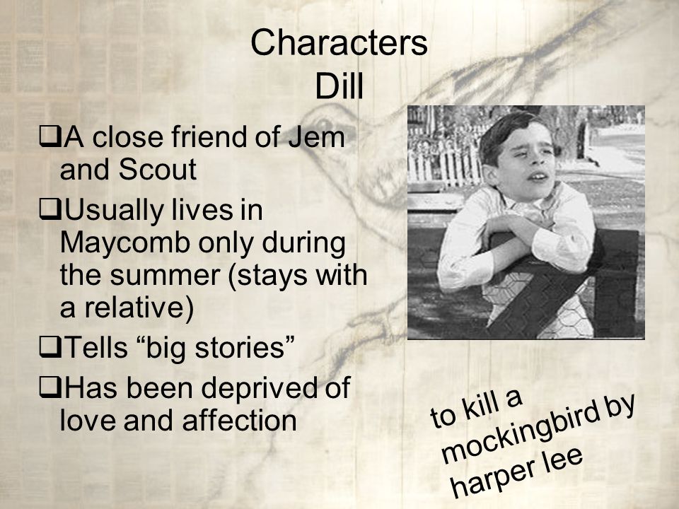 Characters Dill  A close friend of Jem and Scout  Usually lives in Maycomb only during the summer (stays with a relative)  Tells big stories  Has been deprived of love and affection to kill a mockingbird by harper lee