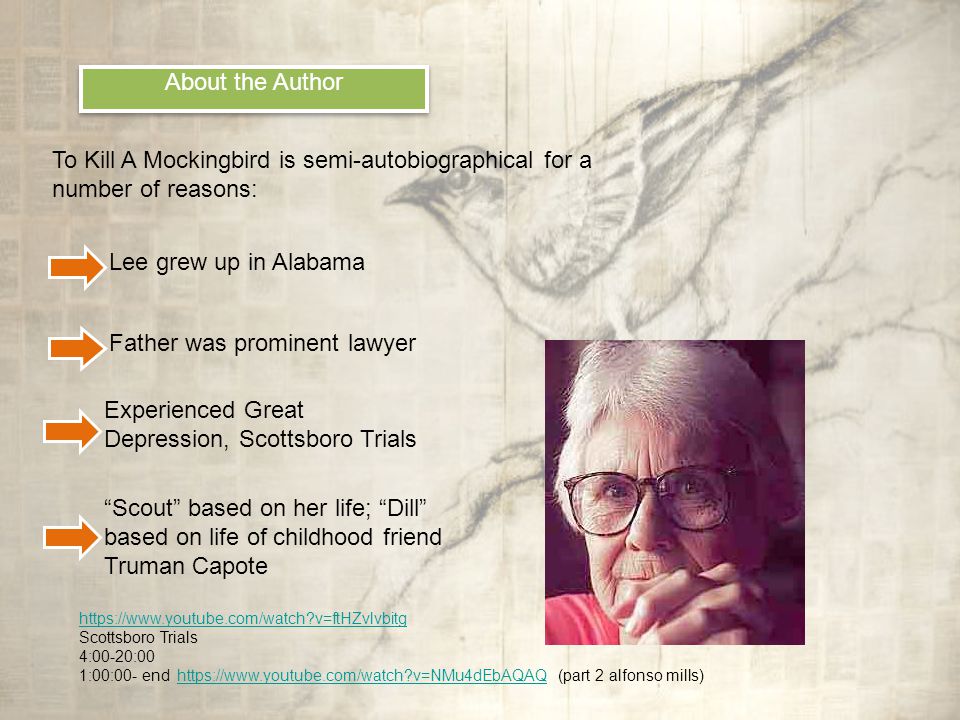 About the Author To Kill A Mockingbird is semi-autobiographical for a number of reasons: Lee grew up in Alabama Father was prominent lawyer Experienced Great Depression, Scottsboro Trials Scout based on her life; Dill based on life of childhood friend Truman Capote   v=ftHZvlvbitg Scottsboro Trials 4:00-20:00 1:00:00- end   v=NMu4dEbAQAQ (part 2 alfonso mills)  v=NMu4dEbAQAQ