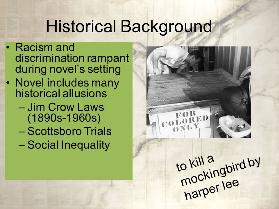 Historical Background Racism and discrimination rampant during novel’s setting Novel includes many historical allusions –Jim Crow Laws (1890s-1960s) –Scottsboro Trials –Social Inequality to kill a mockingbird by harper lee