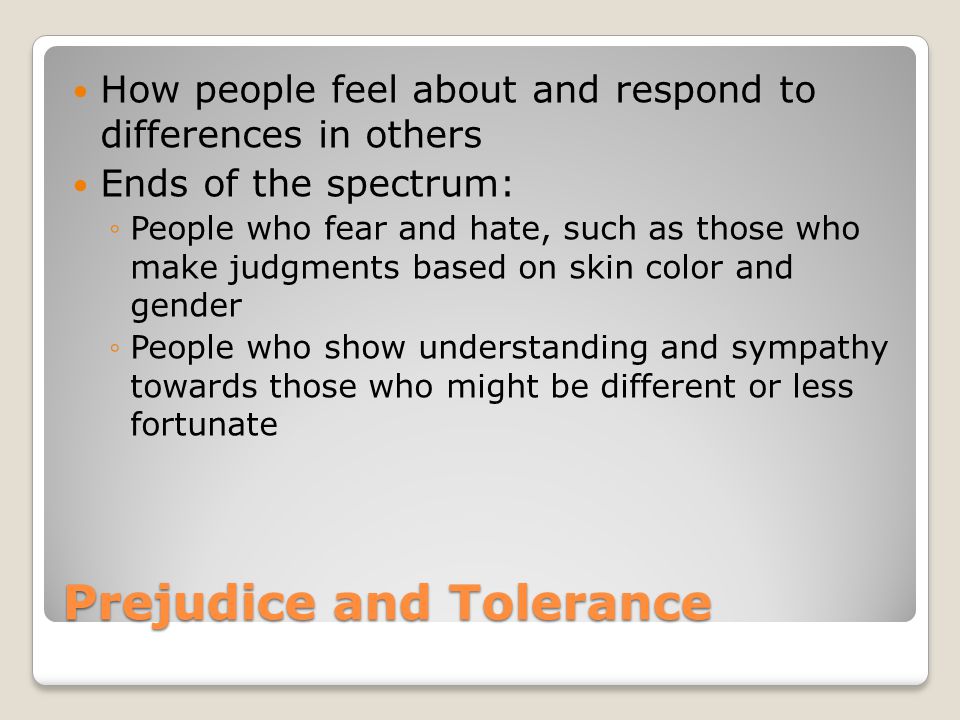 Prejudice and Tolerance How people feel about and respond to differences in others Ends of the spectrum: ◦People who fear and hate, such as those who make judgments based on skin color and gender ◦People who show understanding and sympathy towards those who might be different or less fortunate
