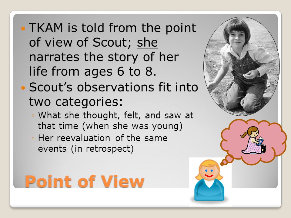 Point of View Point of View TKAM is told from the point of view of Scout; she narrates the story of her life from ages 6 to 8.