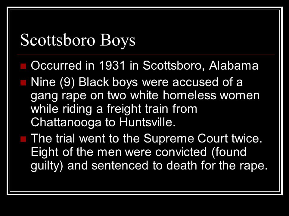 Scottsboro Boys Occurred in 1931 in Scottsboro, Alabama Nine (9) Black boys were accused of a gang rape on two white homeless women while riding a freight train from Chattanooga to Huntsville.