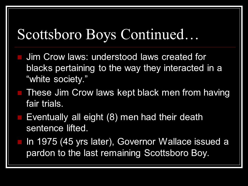 Scottsboro Boys Continued… Jim Crow laws: understood laws created for blacks pertaining to the way they interacted in a white society. These Jim Crow laws kept black men from having fair trials.