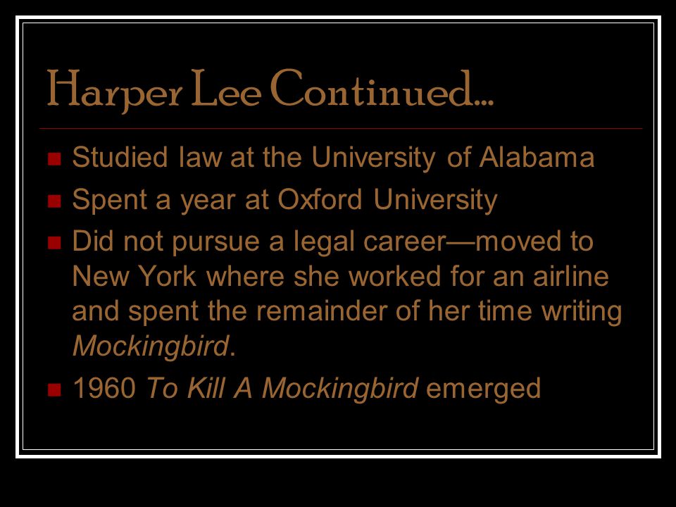 Harper Lee Continued… Studied law at the University of Alabama Spent a year at Oxford University Did not pursue a legal career—moved to New York where she worked for an airline and spent the remainder of her time writing Mockingbird.