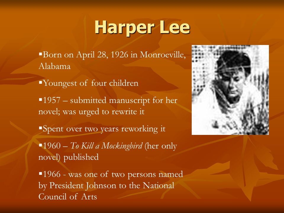 Harper Lee  Born on April 28, 1926 in Monroeville, Alabama  Youngest of four children  1957 – submitted manuscript for her novel; was urged to rewrite it  Spent over two years reworking it  1960 – To Kill a Mockingbird (her only novel) published  was one of two persons named by President Johnson to the National Council of Arts