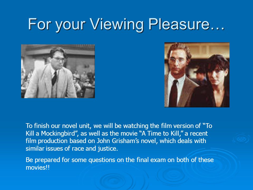 For your Viewing Pleasure… To finish our novel unit, we will be watching the film version of To Kill a Mockingbird , as well as the movie A Time to Kill, a recent film production based on John Grisham’s novel, which deals with similar issues of race and justice.