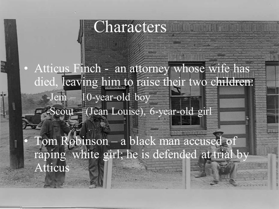 Characters Atticus Finch - an attorney whose wife has died, leaving him to raise their two children: -Jem – 10-year-old boy -Scout – (Jean Louise), 6-year-old girl Tom Robinson – a black man accused of raping white girl; he is defended at trial by Atticus