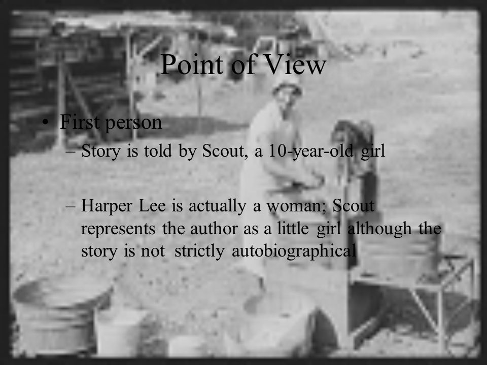 Point of View First person –Story is told by Scout, a 10-year-old girl –Harper Lee is actually a woman; Scout represents the author as a little girl although the story is not strictly autobiographical