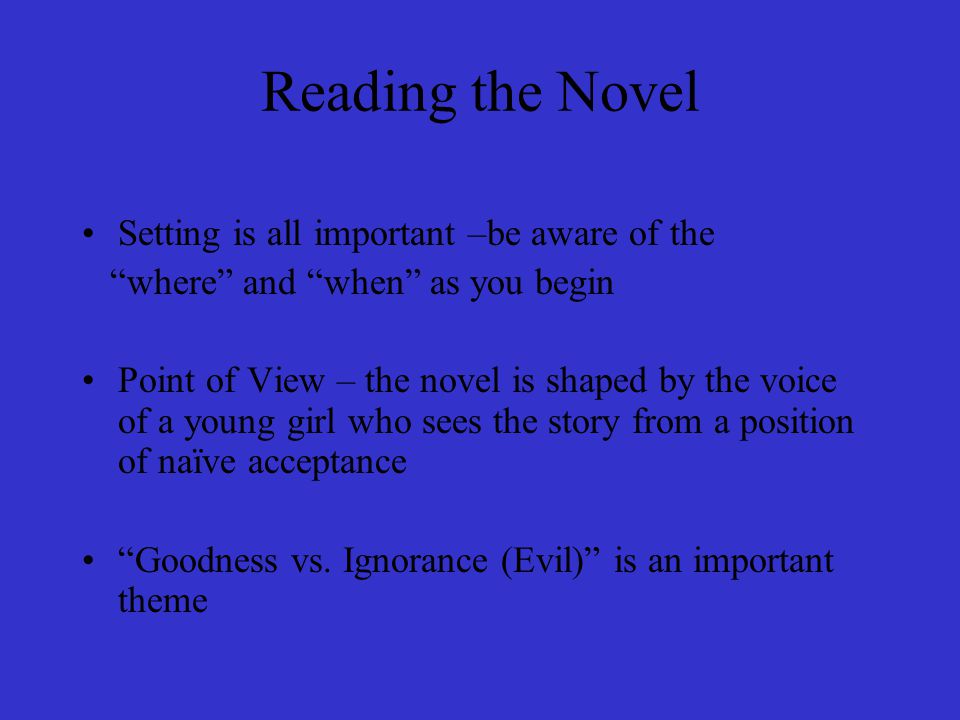 Reading the Novel Setting is all important –be aware of the where and when as you begin Point of View – the novel is shaped by the voice of a young girl who sees the story from a position of naïve acceptance Goodness vs.
