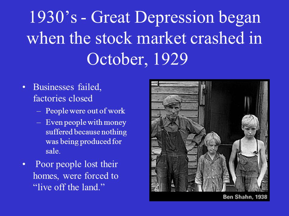 1930’s - Great Depression began when the stock market crashed in October, 1929 Businesses failed, factories closed –People were out of work –Even people with money suffered because nothing was being produced for sale.