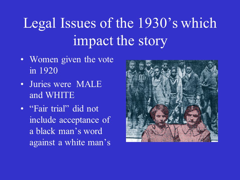 Legal Issues of the 1930’s which impact the story Women given the vote in 1920 Juries were MALE and WHITE Fair trial did not include acceptance of a black man’s word against a white man’s
