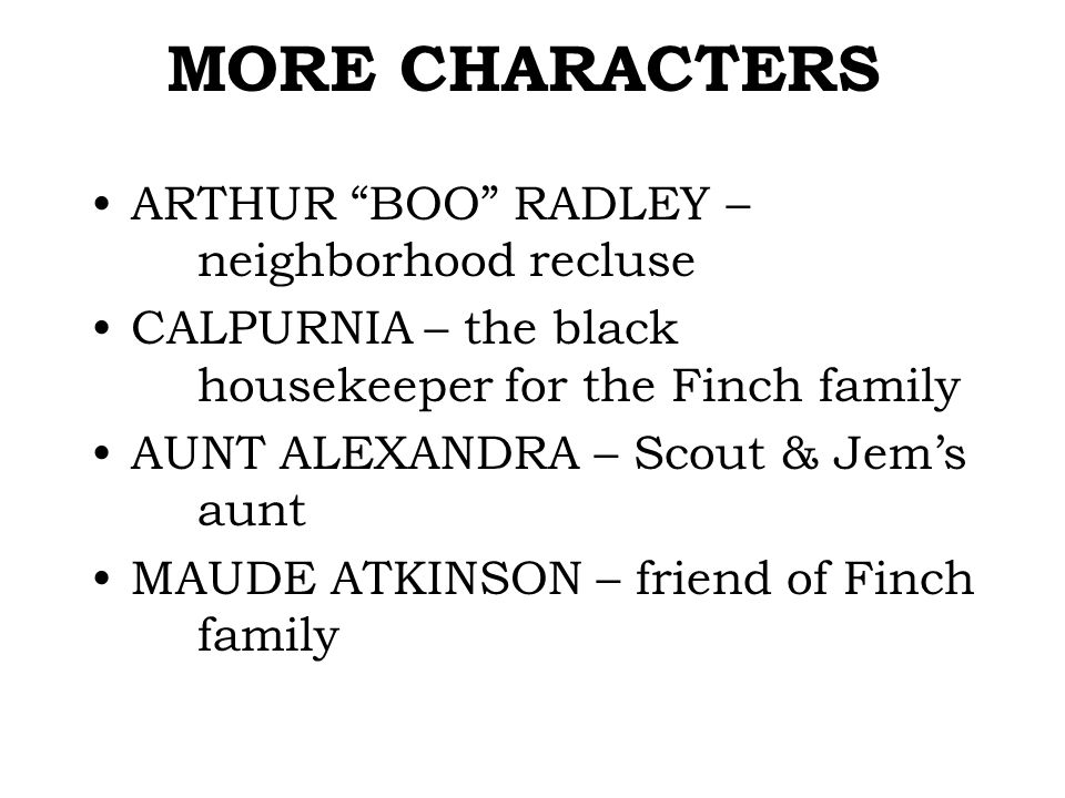 MORE CHARACTERS ARTHUR BOO RADLEY – neighborhood recluse CALPURNIA – the black housekeeper for the Finch family AUNT ALEXANDRA – Scout & Jem’s aunt MAUDE ATKINSON – friend of Finch family
