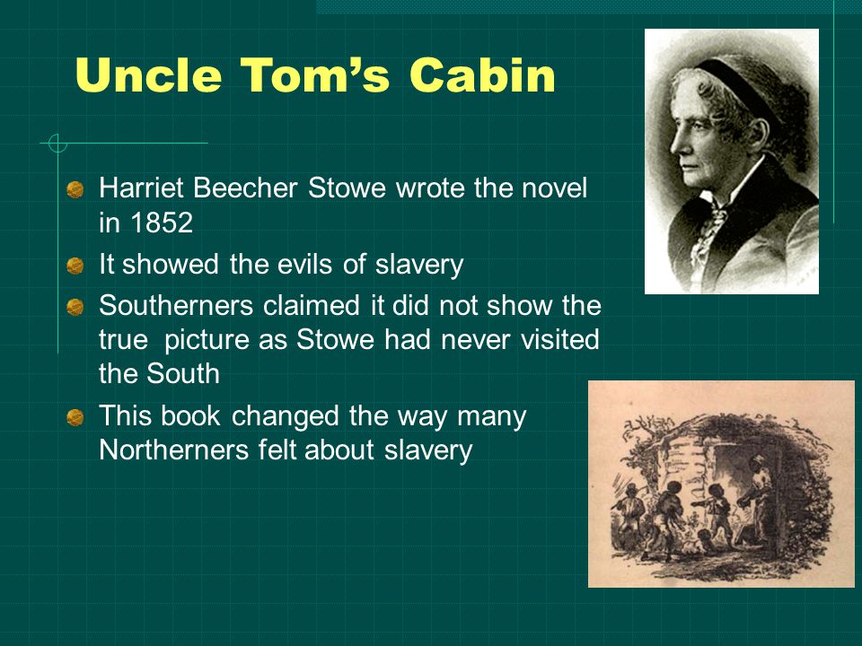 Uncle Tom’s Cabin Harriet Beecher Stowe wrote the novel in 1852 It showed the evils of slavery Southerners claimed it did not show the true picture as Stowe had never visited the South This book changed the way many Northerners felt about slavery