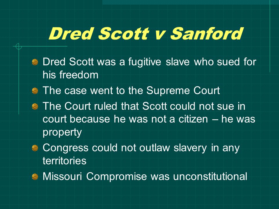 Dred Scott v Sanford Dred Scott was a fugitive slave who sued for his freedom The case went to the Supreme Court The Court ruled that Scott could not sue in court because he was not a citizen – he was property Congress could not outlaw slavery in any territories Missouri Compromise was unconstitutional