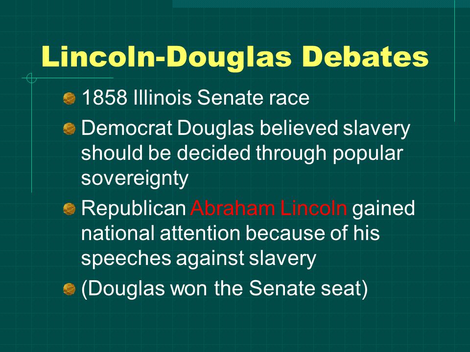 Lincoln-Douglas Debates 1858 Illinois Senate race Democrat Douglas believed slavery should be decided through popular sovereignty Republican Abraham Lincoln gained national attention because of his speeches against slavery (Douglas won the Senate seat)