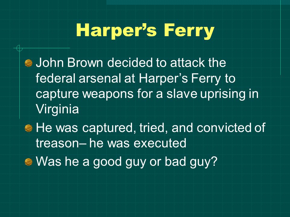 Harper’s Ferry John Brown decided to attack the federal arsenal at Harper’s Ferry to capture weapons for a slave uprising in Virginia He was captured, tried, and convicted of treason– he was executed Was he a good guy or bad guy