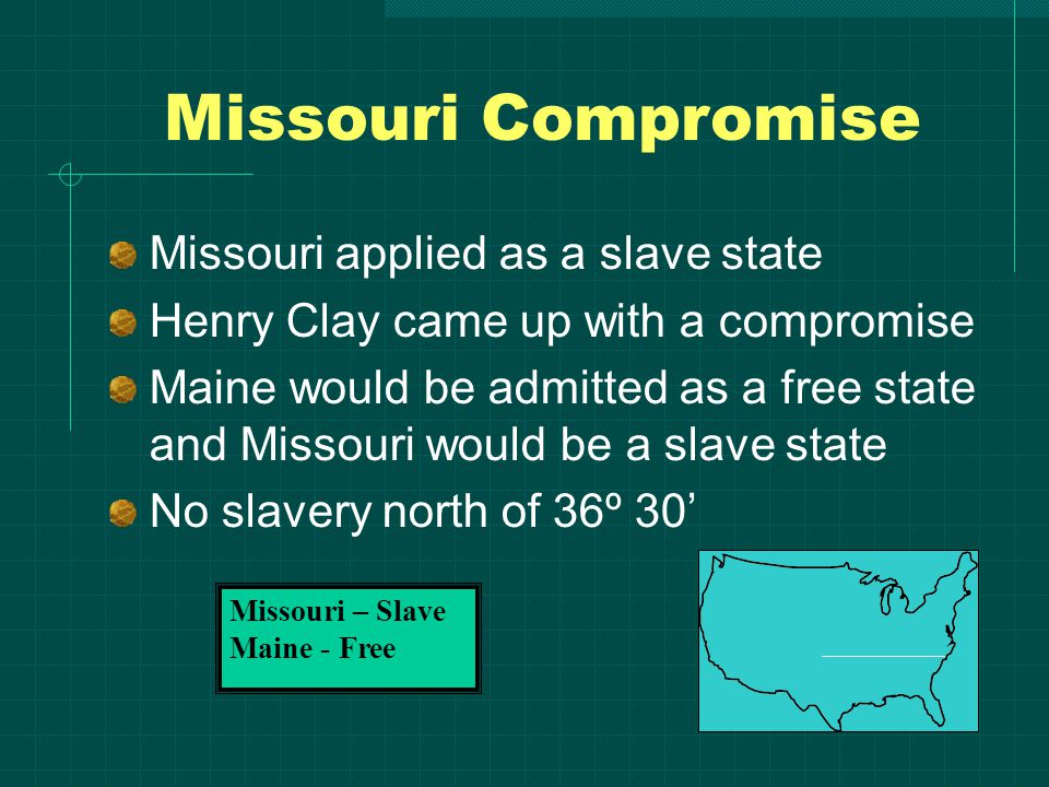 Missouri Compromise Missouri applied as a slave state Henry Clay came up with a compromise Maine would be admitted as a free state and Missouri would be a slave state No slavery north of 36º 30’ Missouri – Slave Maine - Free