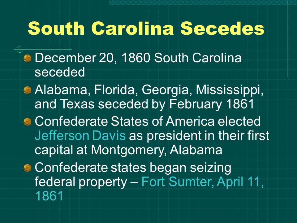 South Carolina Secedes December 20, 1860 South Carolina seceded Alabama, Florida, Georgia, Mississippi, and Texas seceded by February 1861 Confederate States of America elected Jefferson Davis as president in their first capital at Montgomery, Alabama Confederate states began seizing federal property – Fort Sumter, April 11, 1861