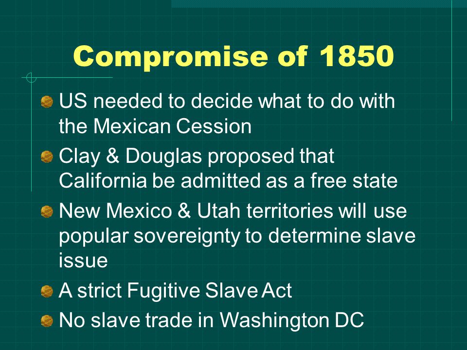 Compromise of 1850 US needed to decide what to do with the Mexican Cession Clay & Douglas proposed that California be admitted as a free state New Mexico & Utah territories will use popular sovereignty to determine slave issue A strict Fugitive Slave Act No slave trade in Washington DC