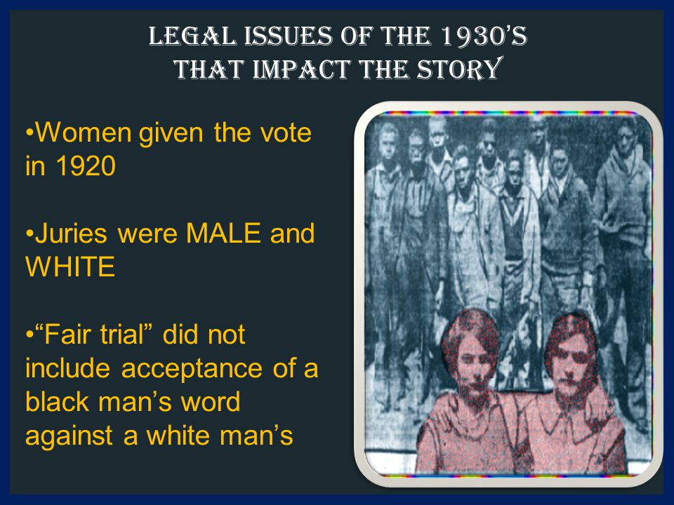 Legal Issues of the 1930’s that impact the story Women given the vote in 1920 Juries were MALE and WHITE Fair trial did not include acceptance of a black man’s word against a white man’s