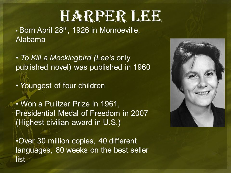 Harper Lee Born April 28 th, 1926 in Monroeville, Alabama To Kill a Mockingbird (Lee’s only published novel) was published in 1960 Youngest of four children Won a Pulitzer Prize in 1961, Presidential Medal of Freedom in 2007 (Highest civilian award in U.S.) Over 30 million copies, 40 different languages, 80 weeks on the best seller list