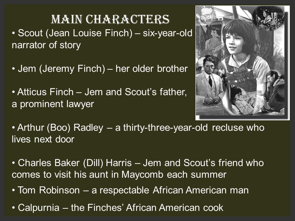 MAIN CHARACTERS Scout (Jean Louise Finch) – six-year-old narrator of story Jem (Jeremy Finch) – her older brother Atticus Finch – Jem and Scout’s father, a prominent lawyer Arthur (Boo) Radley – a thirty-three-year-old recluse who lives next door Charles Baker (Dill) Harris – Jem and Scout’s friend who comes to visit his aunt in Maycomb each summer Tom Robinson – a respectable African American man Calpurnia – the Finches’ African American cook