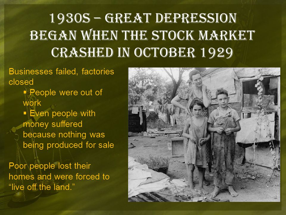 1930s – Great Depression Began when the stock market crashed in October 1929 Businesses failed, factories closed  People were out of work  Even people with money suffered because nothing was being produced for sale Poor people lost their homes and were forced to live off the land.