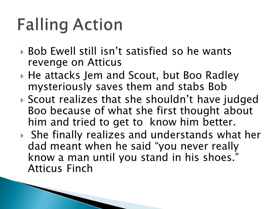  Bob Ewell still isn’t satisfied so he wants revenge on Atticus  He attacks Jem and Scout, but Boo Radley mysteriously saves them and stabs Bob  Scout realizes that she shouldn’t have judged Boo because of what she first thought about him and tried to get to know him better.