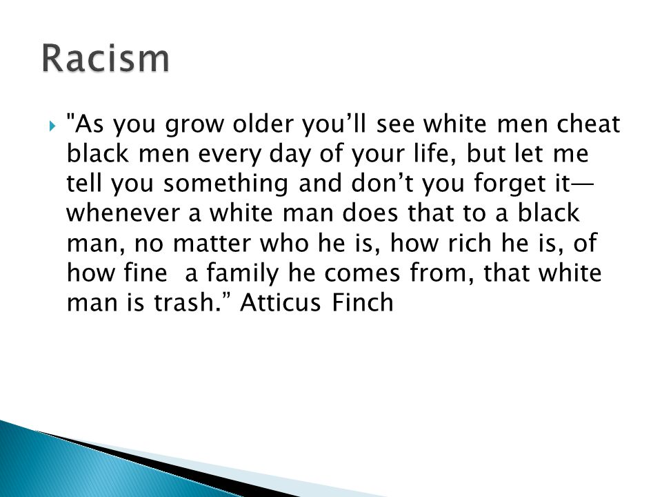  As you grow older you’ll see white men cheat black men every day of your life, but let me tell you something and don’t you forget it— whenever a white man does that to a black man, no matter who he is, how rich he is, of how fine a family he comes from, that white man is trash. Atticus Finch