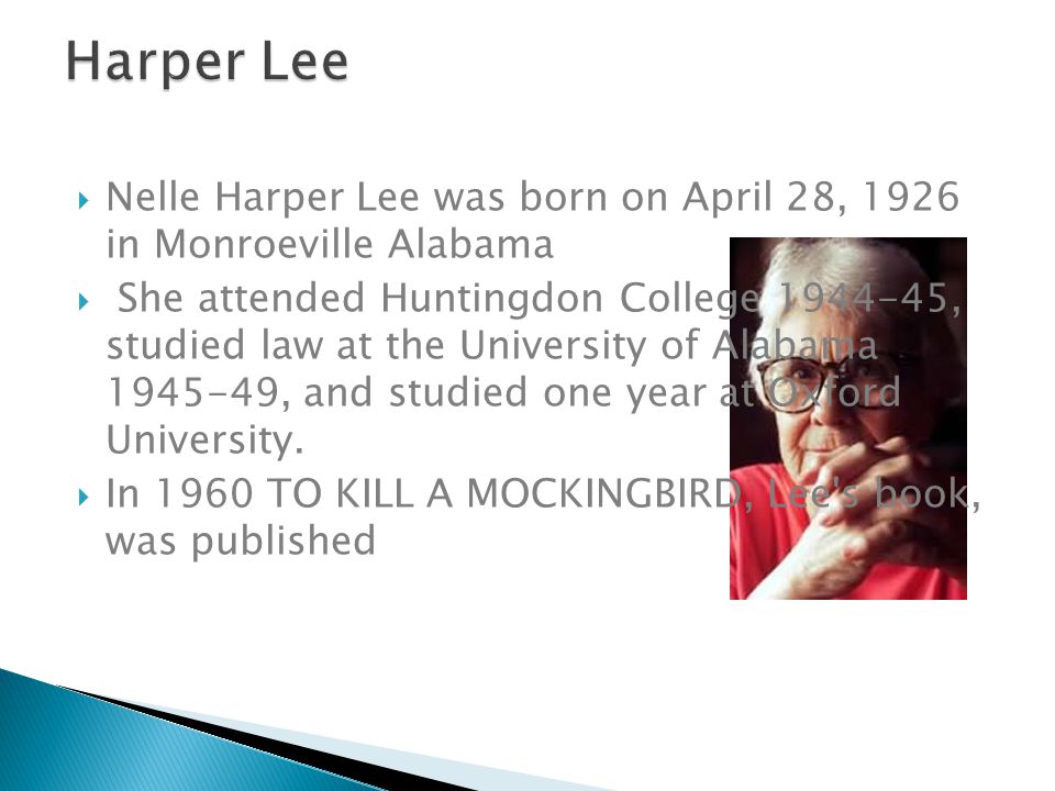  Nelle Harper Lee was born on April 28, 1926 in Monroeville Alabama  She attended Huntingdon College , studied law at the University of Alabama , and studied one year at Oxford University.