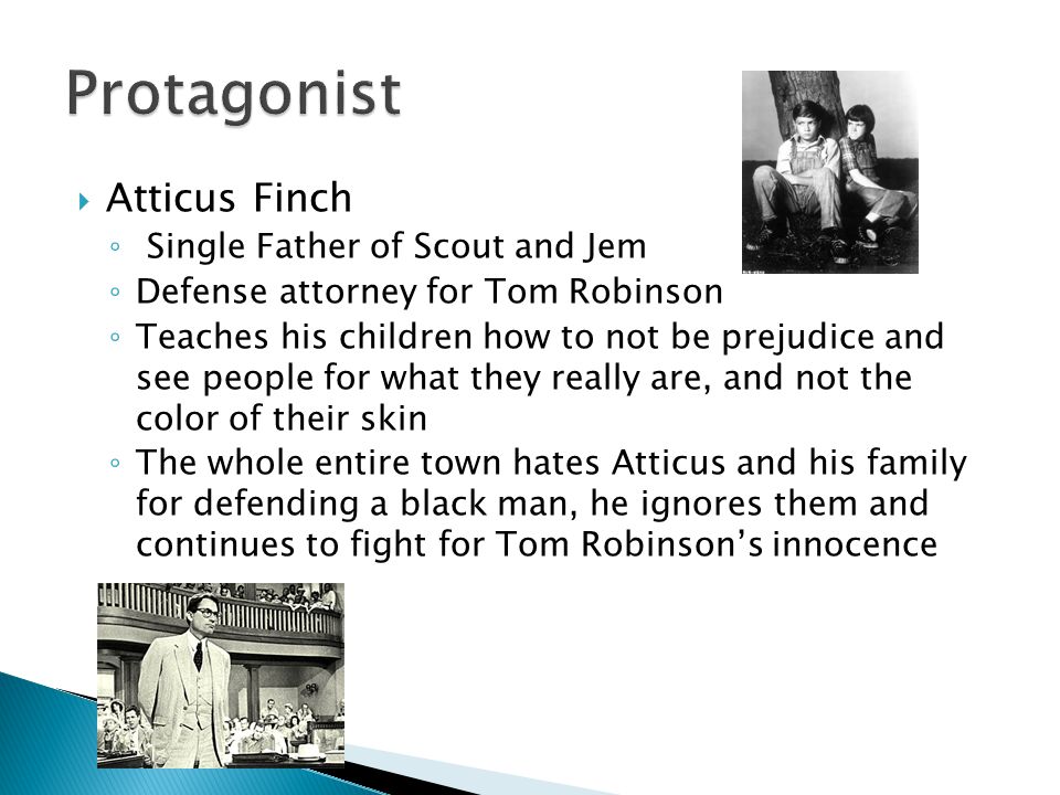 Atticus Finch ◦ Single Father of Scout and Jem ◦ Defense attorney for Tom Robinson ◦ Teaches his children how to not be prejudice and see people for what they really are, and not the color of their skin ◦ The whole entire town hates Atticus and his family for defending a black man, he ignores them and continues to fight for Tom Robinson’s innocence