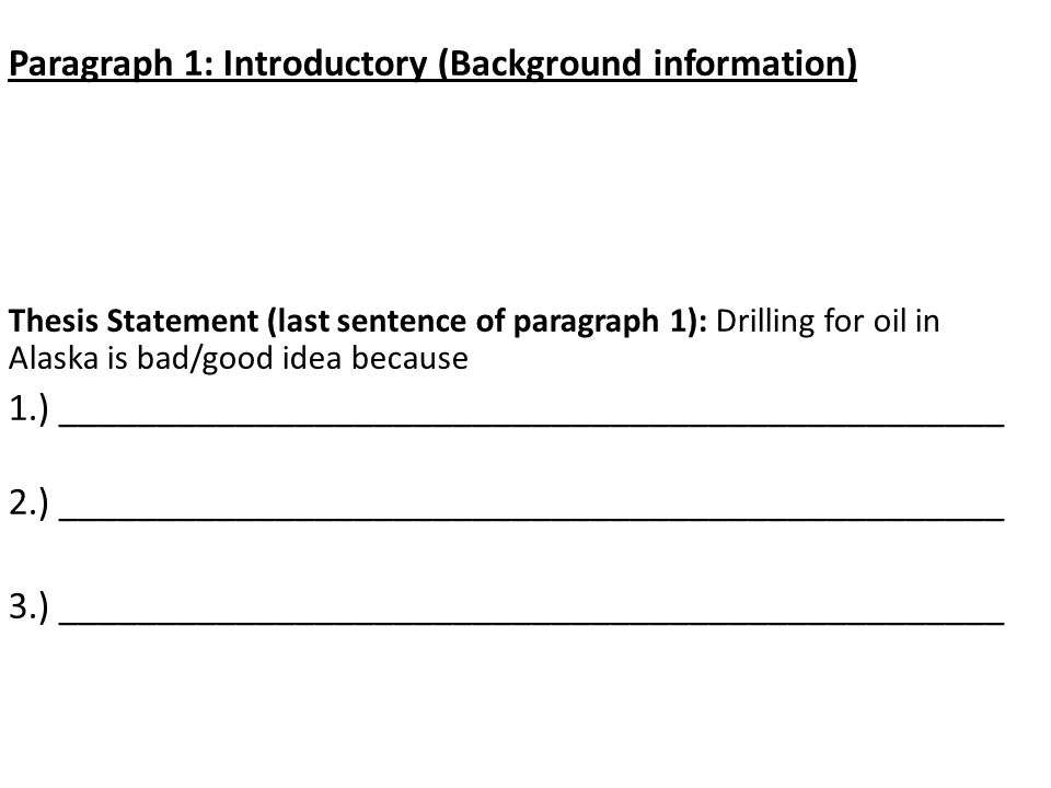 Paragraph 1: Introductory (Background information) Thesis Statement (last sentence of paragraph 1): Drilling for oil in Alaska is bad/good idea because 1.) ________________________________________________ 2.) ________________________________________________ 3.) ________________________________________________