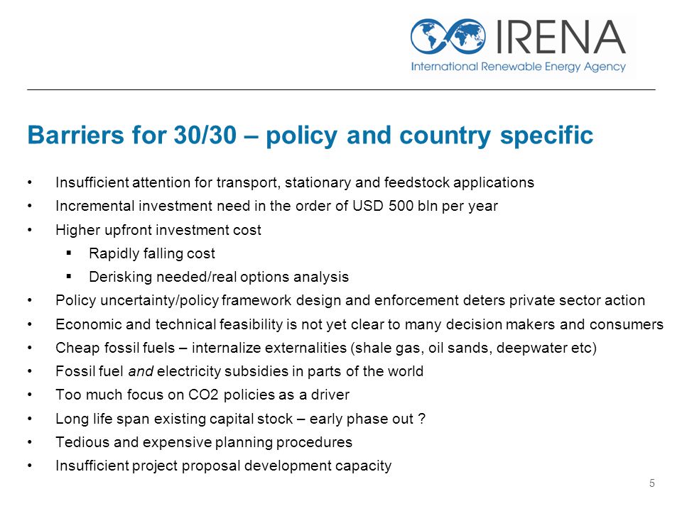 Barriers for 30/30 – policy and country specific Insufficient attention for transport, stationary and feedstock applications Incremental investment need in the order of USD 500 bln per year Higher upfront investment cost  Rapidly falling cost  Derisking needed/real options analysis Policy uncertainty/policy framework design and enforcement deters private sector action Economic and technical feasibility is not yet clear to many decision makers and consumers Cheap fossil fuels – internalize externalities (shale gas, oil sands, deepwater etc) Fossil fuel and electricity subsidies in parts of the world Too much focus on CO2 policies as a driver Long life span existing capital stock – early phase out .