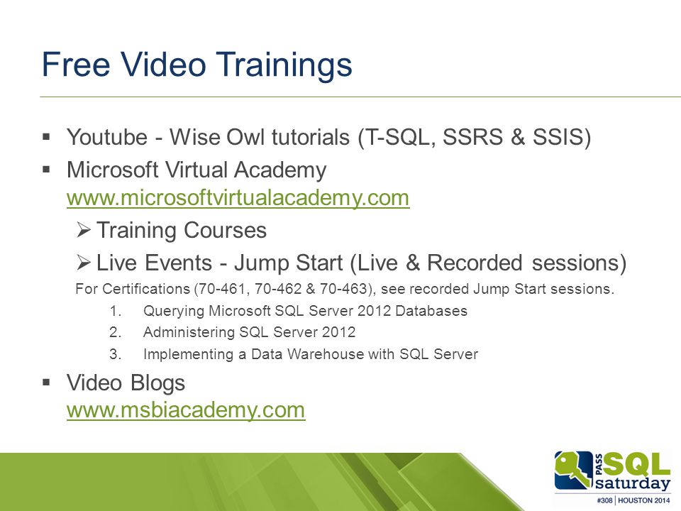 Free Video Trainings  Youtube - Wise Owl tutorials (T-SQL, SSRS & SSIS)  Microsoft Virtual Academy      Training Courses  Live Events - Jump Start (Live & Recorded sessions) For Certifications (70-461, & ), see recorded Jump Start sessions.