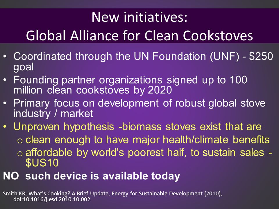 New initiatives: Global Alliance for Clean Cookstoves Coordinated through the UN Foundation (UNF) - $250 goal Founding partner organizations signed up to 100 million clean cookstoves by 2020 Primary focus on development of robust global stove industry / market Unproven hypothesis -biomass stoves exist that are o clean enough to have major health/climate benefits o affordable by world s poorest half, to sustain sales - $US10 NO such device is available today Smith KR, What s Cooking.