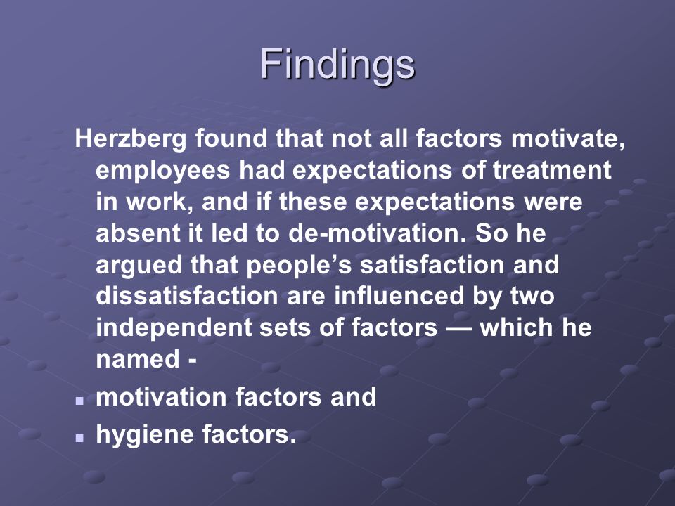 Findings Herzberg found that not all factors motivate, employees had expectations of treatment in work, and if these expectations were absent it led to de-motivation.
