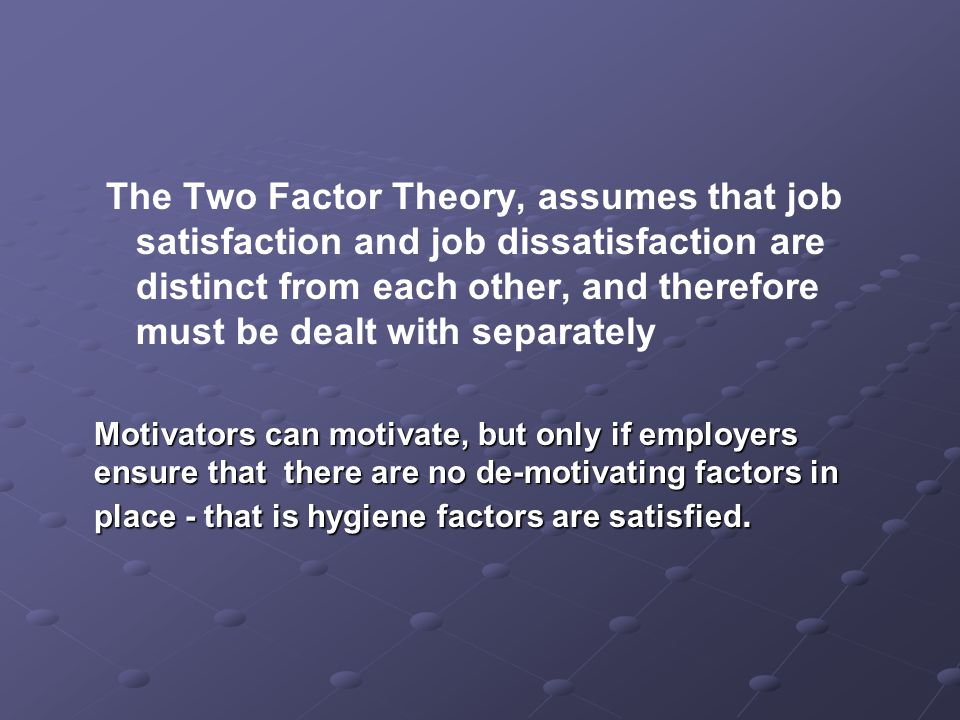 The Two Factor Theory, assumes that job satisfaction and job dissatisfaction are distinct from each other, and therefore must be dealt with separately Motivators can motivate, but only if employers ensure that there are no de-motivating factors in place - that is hygiene factors are satisfied.