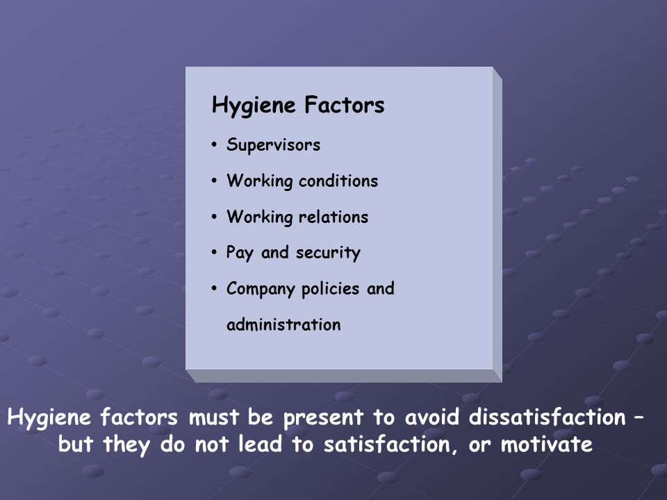Hygiene Factors Supervisors Working conditions Working relations Pay and security Company policies and administration Hygiene factors must be present to avoid dissatisfaction – but they do not lead to satisfaction, or motivate