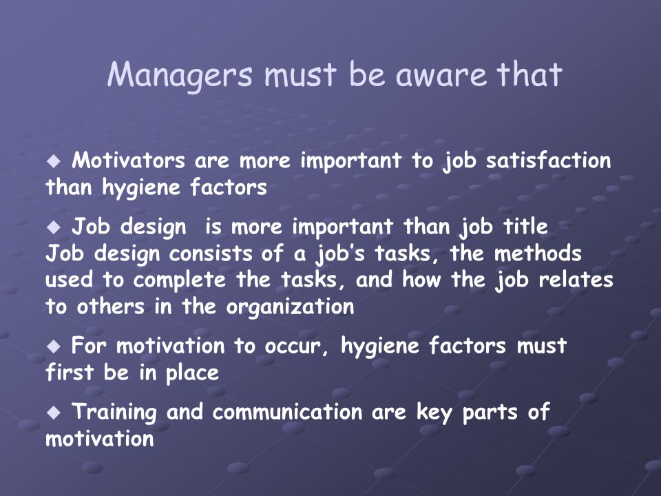  Motivators are more important to job satisfaction than hygiene factors  Job design is more important than job title - Job design consists of a job’s tasks, the methods used to complete the tasks, and how the job relates to others in the organization  For motivation to occur, hygiene factors must first be in place  Training and communication are key parts of motivation Managers must be aware that