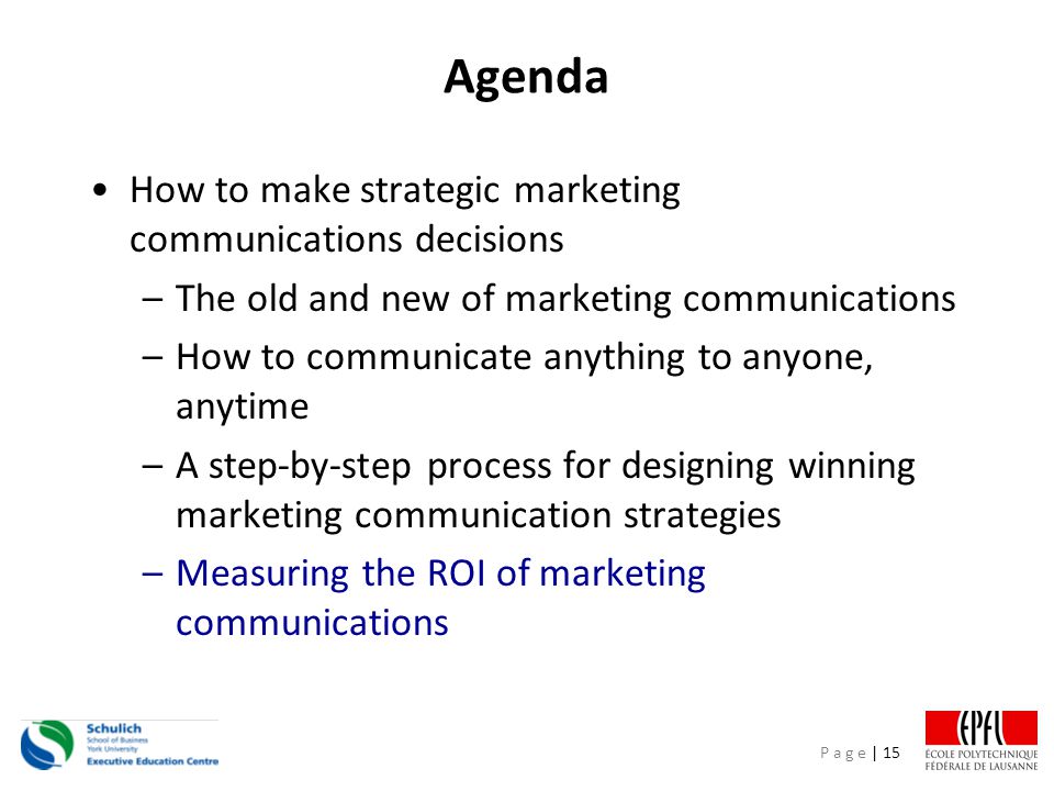 P a g e | 15 Agenda How to make strategic marketing communications decisions –The old and new of marketing communications –How to communicate anything to anyone, anytime –A step-by-step process for designing winning marketing communication strategies –Measuring the ROI of marketing communications
