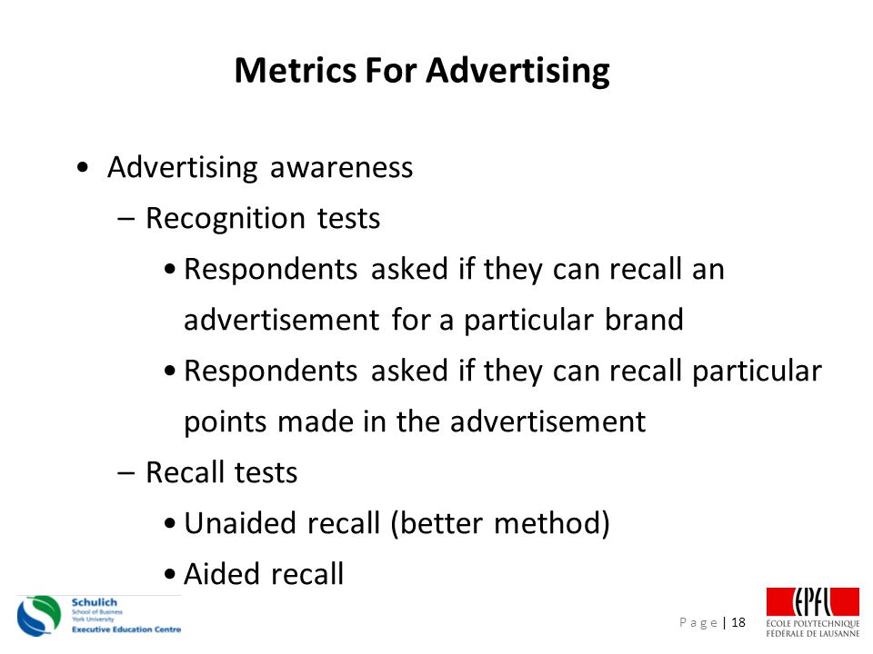 P a g e | 18 Metrics For Advertising Advertising awareness –Recognition tests Respondents asked if they can recall an advertisement for a particular brand Respondents asked if they can recall particular points made in the advertisement –Recall tests Unaided recall (better method) Aided recall