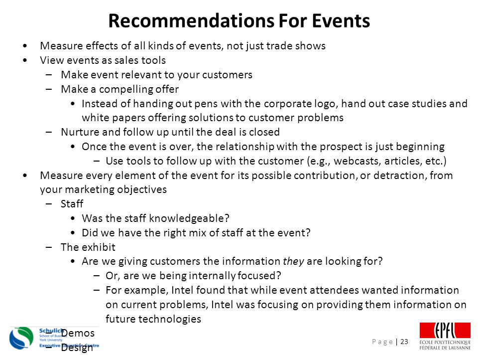 P a g e | 23 Recommendations For Events Measure effects of all kinds of events, not just trade shows View events as sales tools –Make event relevant to your customers –Make a compelling offer Instead of handing out pens with the corporate logo, hand out case studies and white papers offering solutions to customer problems –Nurture and follow up until the deal is closed Once the event is over, the relationship with the prospect is just beginning –Use tools to follow up with the customer (e.g., webcasts, articles, etc.) Measure every element of the event for its possible contribution, or detraction, from your marketing objectives –Staff Was the staff knowledgeable.