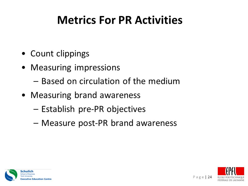 P a g e | 24 Metrics For PR Activities Count clippings Measuring impressions –Based on circulation of the medium Measuring brand awareness –Establish pre-PR objectives –Measure post-PR brand awareness