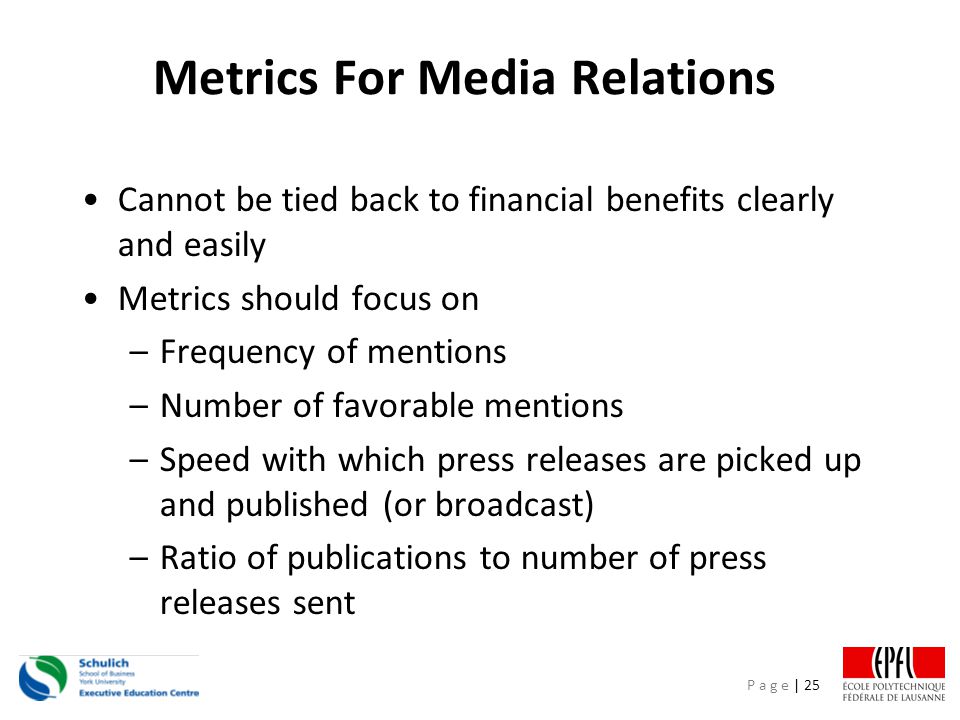 P a g e | 25 Metrics For Media Relations Cannot be tied back to financial benefits clearly and easily Metrics should focus on –Frequency of mentions –Number of favorable mentions –Speed with which press releases are picked up and published (or broadcast) –Ratio of publications to number of press releases sent