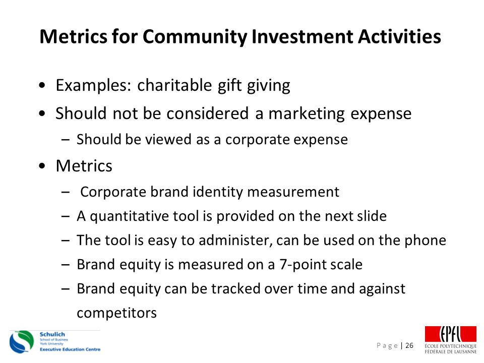 P a g e | 26 Metrics for Community Investment Activities Examples: charitable gift giving Should not be considered a marketing expense –Should be viewed as a corporate expense Metrics – Corporate brand identity measurement –A quantitative tool is provided on the next slide –The tool is easy to administer, can be used on the phone –Brand equity is measured on a 7-point scale –Brand equity can be tracked over time and against competitors