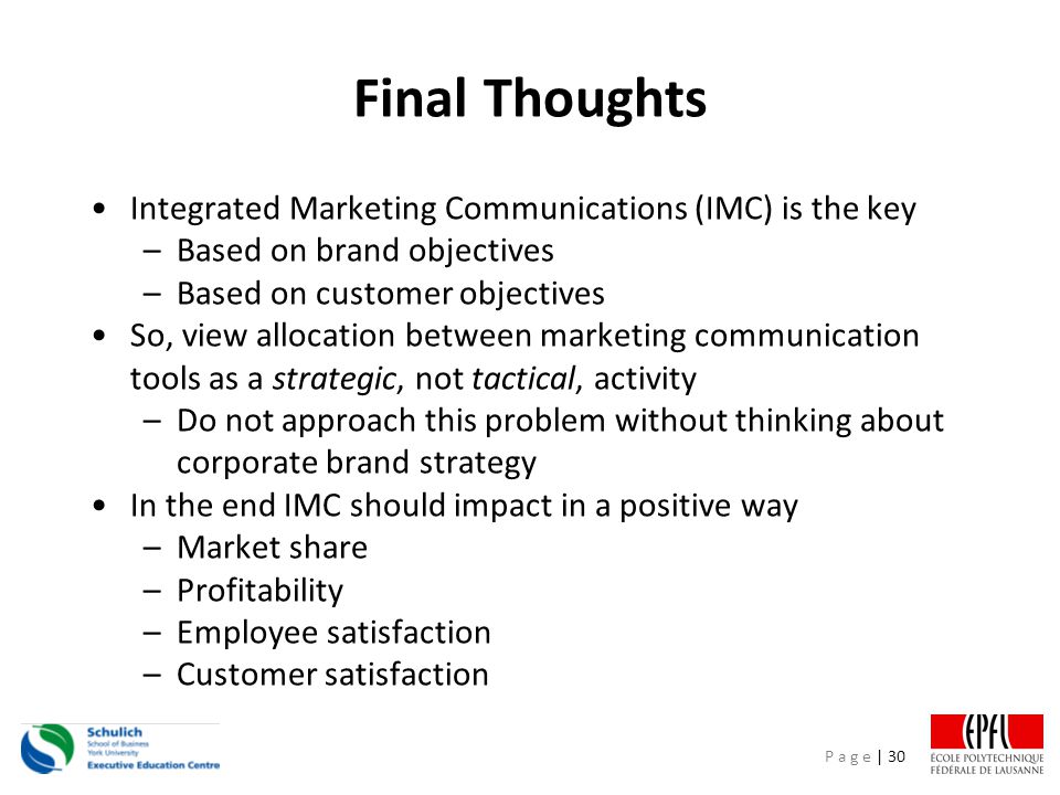 P a g e | 30 Final Thoughts Integrated Marketing Communications (IMC) is the key –Based on brand objectives –Based on customer objectives So, view allocation between marketing communication tools as a strategic, not tactical, activity –Do not approach this problem without thinking about corporate brand strategy In the end IMC should impact in a positive way –Market share –Profitability –Employee satisfaction –Customer satisfaction