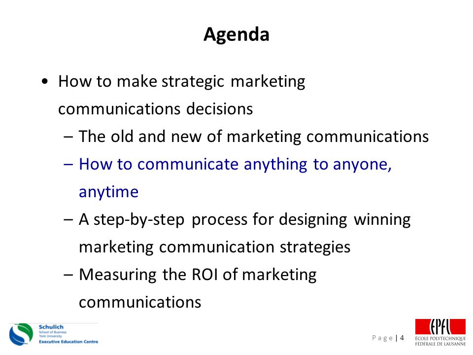 P a g e | 4 Agenda How to make strategic marketing communications decisions –The old and new of marketing communications –How to communicate anything to anyone, anytime –A step-by-step process for designing winning marketing communication strategies –Measuring the ROI of marketing communications