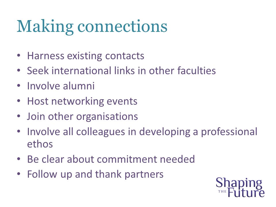 Making connections Harness existing contacts Seek international links in other faculties Involve alumni Host networking events Join other organisations Involve all colleagues in developing a professional ethos Be clear about commitment needed Follow up and thank partners