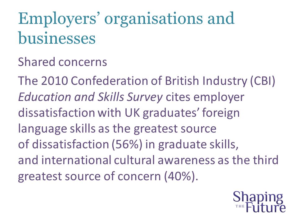 Employers’ organisations and businesses Shared concerns The 2010 Confederation of British Industry (CBI) Education and Skills Survey cites employer dissatisfaction with UK graduates’ foreign language skills as the greatest source of dissatisfaction (56%) in graduate skills, and international cultural awareness as the third greatest source of concern (40%).